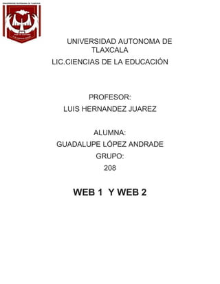 UNIVERSIDAD AUTONOMA DE
TLAXCALA
LIC.CIENCIAS DE LA EDUCACIÓN
PROFESOR:
LUIS HERNANDEZ JUAREZ
ALUMNA:
GUADALUPE LÓPEZ ANDRADE
GRUPO:
208
WEB 1 Y WEB 2
 