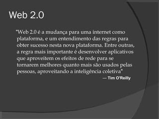 Web 2.0 " Web 2.0 é a mudança para uma internet como plataforma, e um entendimento das regras para obter sucesso nesta nova plataforma. Entre outras, a regra mais importante é desenvolver aplicativos que aproveitem os efeitos de rede para se tornarem melhores quanto mais são usados pelas pessoas, aproveitando a inteligência coletiva "    —  Tim O'Reilly 