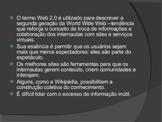 O termo Web 2.0 é utilizado para descrever a segunda geração da World Wide Web --tendência que reforça o conceito de troca de informações e colaboração dos internautas com sites e serviços virtuais. Sua essência é permitir que os usuários sejam mais que meros espectadores: eles são parte do espetáculo.  Os melhores sites são ferramentas para que os internautas gerem conteúdo, criem comunidades e interajam.  Alguns, como a Wikipédia, possibilitam a construção coletiva do conhecimento. É difícil lidar com o excesso de informação inútil. 