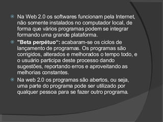 Na Web 2.0 os softwares funcionam pela Internet, não somente instalados no computador local, de forma que vários programas podem se integrar formando uma grande plataforma. "Beta perpétuo“:  acabaram-se os ciclos de lançamento de programas. Os programas são corrigidos, alterados e melhorados o tempo todo, e o usuário participa deste processo dando sugestões, reportando erros e aproveitando as melhorias constantes. Na web 2.0 os programas são abertos, ou seja, uma parte do programa pode ser utilizado por qualquer pessoa para se fazer outro programa. 