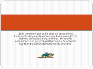 Es la transición que se ha dado de aplicaciones tradicionales hacia aplicaciones que funcionan a través del web enfocadas al usuario final. Se trata de aplicaciones que generen colaboración y de servicios que reemplacen las aplicaciones de escritorio. 