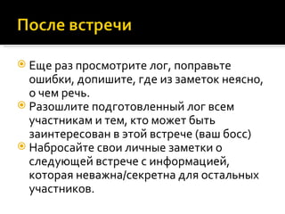 Еще раз просмотрите лог, поправьте ошибки, допишите, где из заметок неясно, о чем речь. Разошлите подготовленный лог всем участникам и тем, кто может быть заинтересован в этой встрече (ваш босс) Набросайте свои личные заметки о следующей встрече с информацией, которая неважна/секретна для остальных участников. 