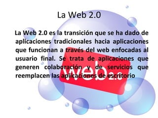 La Web 2.0 La Web 2.0 es la transición que se ha dado de aplicaciones tradicionales hacia aplicaciones que funcionan a través del web enfocadas al usuario final. Se trata de aplicaciones que generen colaboración y de servicios que reemplacen las aplicaciones de escritorio