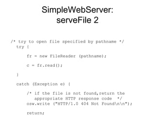 SimpleWebServer: serveFile 2 /* try to open file specified by pathname */ try {    fr = new FileReader (pathname);    c = fr.read();  }  catch (Exception e) {    /* if the file is not found,return the   appropriate HTTP response code  */   osw.write ("HTTP/1.0 404 Not Found\n\n");    return;  }   