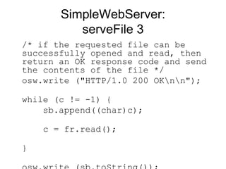 SimpleWebServer: serveFile 3 /* if the requested file can be successfully opened and read, then return an OK response code and send the contents of the file */ osw.write ("HTTP/1.0 200 OK\n\n");  while (c != -1) {    sb.append((char)c);    c = fr.read();  }  osw.write (sb.toString());  