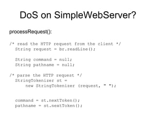DoS on SimpleWebServer? processRequest():  /* read the HTTP request from the client */ String request = br.readLine();  String command = null;  String pathname = null; /* parse the HTTP request */ StringTokenizer st =    new StringTokenizer (request, " ");  command = st.nextToken();  pathname = st.nextToken(); 