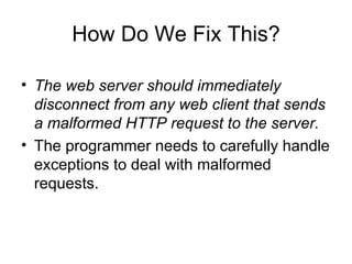 How Do We Fix This? The web server should immediately disconnect from any web client that sends a malformed HTTP request to the server. The programmer needs to carefully handle exceptions to deal with malformed requests. 