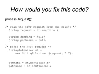 How would you fix this code? processRequest():  /* read the HTTP request from the client */ String request = br.readLine();  String command = null;  String pathname = null; /* parse the HTTP request */ StringTokenizer st =    new StringTokenizer (request, " ");  command = st.nextToken();  pathname = st.nextToken(); 