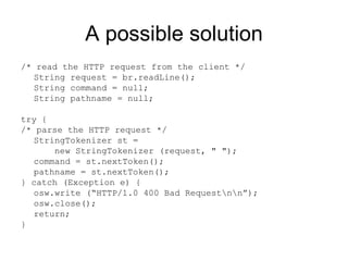 A possible solution /* read the HTTP request from the client */ String request = br.readLine();  String command = null;  String pathname = null; try { /* parse the HTTP request */ StringTokenizer st =    new StringTokenizer (request, " ");  command = st.nextToken();  pathname = st.nextToken(); } catch (Exception e) { osw.write (“HTTP/1.0 400 Bad Request\n\n”); osw.close(); return; } 