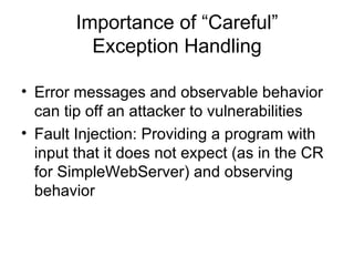 Importance of “Careful” Exception Handling Error messages and observable behavior can tip off an attacker to vulnerabilities Fault Injection: Providing a program with input that it does not expect (as in the CR for SimpleWebServer) and observing behavior 