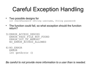 Careful Exception Handling Two possible designs for int checkPassword (String username, String password) The function could fail, so what exception should the function return? ERROR_ACCESS_DENIED ERROR_PASS_FILE_NOT_FOUND ERROR_OUT_OF_MEMORY NO_ERROR_ACCESS_ALLOWED NO_ERROR ERROR int getError () Be careful to not provide more information to a user than is needed. 