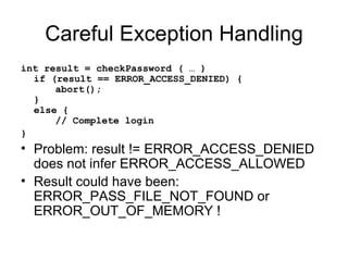 Careful Exception Handling int result = checkPassword ( … ) if (result == ERROR_ACCESS_DENIED) { abort(); } else { // Complete login } Problem: result != ERROR_ACCESS_DENIED does not infer ERROR_ACCESS_ALLOWED Result could have been: ERROR_PASS_FILE_NOT_FOUND or ERROR_OUT_OF_MEMORY ! 