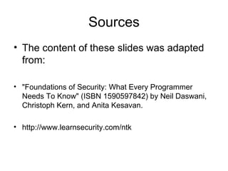 Sources The content of these slides was adapted from: "Foundations of Security: What Every Programmer Needs To Know" (ISBN 1590597842) by Neil Daswani, Christoph Kern, and Anita Kesavan.  http://www.learnsecurity.com/ntk 