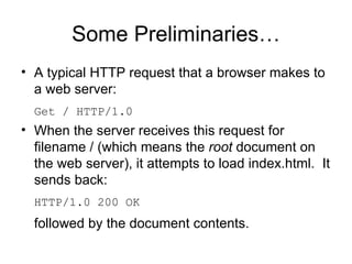 Some Preliminaries… A typical HTTP request that a browser makes to a web server: Get / HTTP/1.0 When the server receives this request for filename / (which means the  root  document on the web server), it attempts to load index.html.  It sends back: HTTP/1.0 200 OK followed by the document contents. 