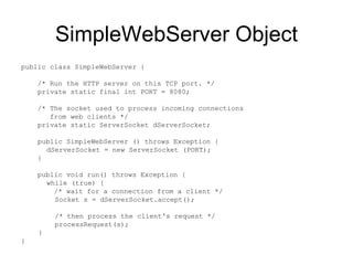 SimpleWebServer Object public class SimpleWebServer {  /* Run the HTTP server on this TCP port. */  private static final int PORT = 8080;  /* The socket used to process incoming connections from web clients */ private static ServerSocket dServerSocket;  public SimpleWebServer () throws Exception {    dServerSocket = new ServerSocket (PORT);  }  public void run() throws Exception {    while (true) {  /* wait for a connection from a client */   Socket s = dServerSocket.accept();    /* then process the client's request */   processRequest(s);    }  }  