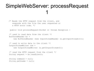 SimpleWebServer: processRequest 1 /* Reads the HTTP request from the client, and responds with the file the user requested or a HTTP error code. */ public void processRequest(Socket s) throws Exception {  /* used to read data from the client */  BufferedReader br =    new BufferedReader (new InputStreamReader (s.getInputStream()));  /* used to write data to the client */ OutputStreamWriter osw =    new OutputStreamWriter (s.getOutputStream());  /* read the HTTP request from the client */ String request = br.readLine();  String command = null;  String pathname = null;  