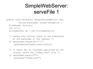 SimpleWebServer: serveFile 1 public void serveFile (OutputStreamWriter osw,    String pathname) throws Exception { FileReader fr=null;  int c=-1;  StringBuffer sb = new StringBuffer(); /* remove the initial slash at the beginning   of the pathname in the request */ if (pathname.charAt(0)=='/')    pathname=pathname.substring(1);  /* if there was no filename specified by the   client, serve the "index.html" file */ if (pathname.equals(""))    pathname="index.html";  
