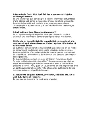 8.Tecnologia feed: RSS. Què és? Per a que serveix? Quins
avantatges ofereix
És una tecnologia que serveix per a obtenir informació actualitzada
d’una pàgina web sense la necessitat d’estar tot el dia visitant-la.
Aquesta informació serà enviada a un programa normalment
dissenyat per a aquest servei que tu t’hauràs d’haver descarregat
anteriorment.

9.Què indica el logo (Creative Commons)?
Es un signe que significa que ets lliure per compartir, copiar i
distribuir una informació, sempre que diguis de qui n’és l’autor.

10.Canvis en la publicitat. De la publicitat convencional a la
contextual. Què són cadascuna d’elles? Quines diferències hi
ha entre les dues?
La publicitat convencional és la publicitat que s’anuncia en els medis
de comunicació tradicionals com són la televisió, ràdio, premsa...
Aquesta publicitat s’anuncia en tots llocs sense pensar normalment
en la temàtica i el que busca, és estimular una persona per comprar
aquell producte.
En la publicitat contextual en canvi s'integren "anuncis de text i
formats publicitaris gràfics i de vídeo" de una empresa en pàgines
Webs amb un contingut específic i relacionat amb la temàtica del
producte o servei . Així, quan un usuari entra en una pàgina web amb
un contingut editorial específic hi ha els anuncis publicitaris de una
empresa, adaptats al perfil de l'usuari.

11.Revisions ètiques: autoria, privacitat, societat, etc. En la
web 2.0. Opina al respecte.
Jo crec que en la web hi ha molt poca privacitat
 
