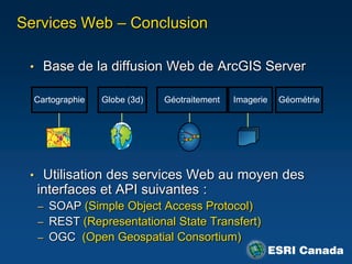 Services Web – Conclusion

 • Base de la diffusion Web de ArcGIS Server

  Cartographie   Globe (3d)   Géotraitement   Imagerie   Géométrie




 • Utilisation des services Web au moyen des
  interfaces et API suivantes :
  – SOAP (Simple Object Access Protocol)
  – REST (Representational State Transfert)
  – OGC (Open Geospatial Consortium)
 