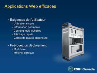 Applications Web efficaces


 • Exigences de l'utilisateur
    – Utilisation simple
    – Information pertinente
    – Contenu multi-échelles
    – Affichage rapide
    – Cartes de qualité supérieure


 • Prévoyez un déploiement
    – Modulaire
    – Matériel éprouvé
 