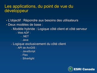 Les applications, du point de vue du
développeur

• L'objectif : Répondre aux besoins des utilisateurs
• Deux modèles de base :
   - Modèle hybride : Logique côté client et côté serveur
      - Web ADF :
         - .NET
         - Java
   - Logique exclusivement du côté client
       - API de ArcGIS :
           - JavaScript
           - Flex
           - Silverlight
 
