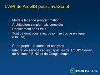 L‟API de ArcGIS pour JavaScript


 • Modèle léger de programmation
 • Architecture simple mais complète
 • Déploiement sans frais
 • Tout ce dont vous avez besoin se trouve en ligne
   (OnLine)

 • Cartographie, requêtes et analyses
 • Intègre les services et les capacités de ArcGIS Server,
   de Microsoft BING et de Google maps.
 