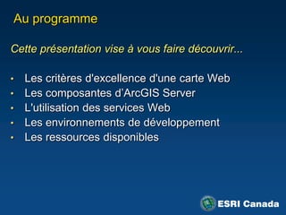 Au programme

Cette présentation vise à vous faire découvrir...

•   Les critères d'excellence d'une carte Web
•   Les composantes d‟ArcGIS Server
•   L'utilisation des services Web
•   Les environnements de développement
•   Les ressources disponibles
 