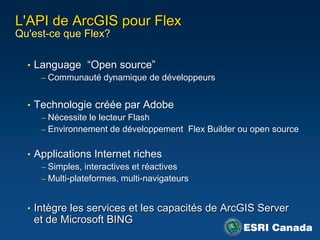 L'API de ArcGIS pour Flex
Qu'est-ce que Flex?

  • Language “Open source”
     – Communauté dynamique de développeurs


  • Technologie créée par Adobe
     – Nécessite le lecteur Flash
     – Environnement de développement Flex Builder ou open source


  • Applications Internet riches
     – Simples, interactives et réactives
     – Multi-plateformes, multi-navigateurs


  • Intègre les services et les capacités de ArcGIS Server
   et de Microsoft BING
 