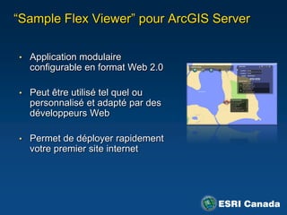 “Sample Flex Viewer” pour ArcGIS Server

• Application modulaire
  configurable en format Web 2.0

• Peut être utilisé tel quel ou
  personnalisé et adapté par des
  développeurs Web

• Permet de déployer rapidement
  votre premier site internet
 