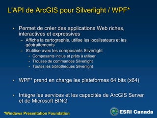 L'API de ArcGIS pour Silverlight / WPF*

    • Permet de créer des applications Web riches,
       interactives et expressives
        – Affiche la cartographie, utilise les localisateurs et les
          géotraitements
        – S'utilise avec les composants Silverlight
            • Composants inclus et prêts à utiliser
            • Trousse de commandes Silverlight
            • Toutes les bibliothèques Silverlight



    • WPF* prend en charge les plateformes 64 bits (x64)


    • Intègre les services et les capacités de ArcGIS Server
       et de Microsoft BING

*Windows Presentation Foundation
 