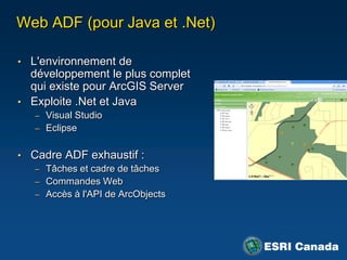 Web ADF (pour Java et .Net)

• L'environnement de
  développement le plus complet
  qui existe pour ArcGIS Server
• Exploite .Net et Java
   – Visual Studio
   – Eclipse


• Cadre ADF exhaustif :
   – Tâches et cadre de tâches
   – Commandes Web
   – Accès à l'API de ArcObjects
 