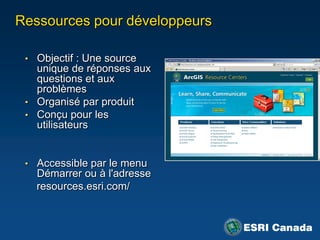 Ressources pour développeurs

 • Objectif : Une source
   unique de réponses aux
   questions et aux
   problèmes
 • Organisé par produit
 • Conçu pour les
   utilisateurs


 • Accessible par le menu
   Démarrer ou à l'adresse
   resources.esri.com/
 