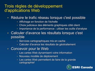 Trois règles de développement
d'applications Web
 • Réduire le trafic réseau lorsque c'est possible
      • Affichage en fonction de l'échelle
      • Choix judicieux des éléments graphiques côté client
      • Importance de la performance : utiliser les outils d'analyse

 • Calculer d'avance les résultats lorsque c'est
   possible
      • Services cartographiques mis en cache
      • Calculer d'avance les résultats de géotraitement

 • Concevoir pour le Web
      • Les cartes Web dynamisent votre information
      • Nouveau modèle de déploiement
      • Les cartes Web permettent de faire de la grande
        cartographie!
 