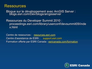 Ressources
Blogue sur le développement avec ArcGIS Server :
  blogs.esri.com/Dev/blogs/arcgisserver

Ressources du Developer Summit 2010 :
  proceedings.esri.com/library/userconf/devsummit09/inde
  x.html

Centre de ressources : resources.esri.com
Centre d'assistance de ESRI : support.esri.com
Formation offerte par ESRI Canada : esricanada.com/formation
 