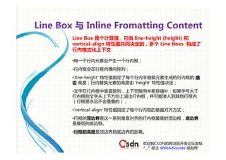 Line Box 与 Inline Fromatting Content
        Line Box 是个计算值，它由 line-height (height) 和
        vertical-align 特性值共同决定的，多个 Line Boxs 构成了
        行内格式化上下文

        •每一个行内元素会产生一个行内框；
        •行内框会在行框内横向排列；
        •'line-height' 特性值指定了每个行内非替换元素生成的行内框的 确
        切 高度；行内替换元素的高度由 'height' 特性值决定；
        •文字在行内框中垂直排列，上下空隙用半差异填补；如果字号大于
        行内框则文字从上下方向上溢出行内框，并可能渗入到其他行框内
        （行框是永远不会重叠的）；
        •'vertical-align' 特性值指定了每个行内框的垂直对齐方式；
        •行框的顶边界是这一系列垂直对齐的行内框最高的顶边框，底边界
        是最低的底边框。
        •行框的高度是顶边界到底边界的距离。

                               欢迎到CSDN的跨浏览开发论坛发帖
                               ^_^ 版主 WebAdvocate 很彪悍
 