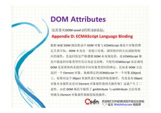 DOM Attributes
这需要从DOM‐Level‐2的附录D说起：
Appendix D: ECMAScript Language Binding
根据 W3C DOM 规范附录中 DOM 对象与 ECMAScript 规范中对象的绑
定关系可知，DOM 本身是一套接口实现，调用相应的方法或取得相
应的属性，其返回值是严格遵循 DOM 本身规范的。而 ECMAScript 规
范中描述的对象类型有其自身意义范畴，当使用 ECMAScript 语法调用
DOM 是需要将两者提供的不同对象类型间的绑定。比如某 DOM 方法
返回一个 Element 对象，他被绑定到 ECMAScript 中一个对象 (Object) 
上，如果对这个 Object 某属性进行赋值和取值操作，究竟是对 Object 
对象本身属性还是对 Element 对象属性做相关操作呢？这就产生了二
意性。由此 DOM 规范中提供了 getAttribute 与 setAttribute 方法用来
明确为 Element 对象属性做赋值取值操作。

                           欢迎到CSDN的跨浏览开发论坛发帖
                           ^_^ 版主 WebAdvocate 很彪悍
 
