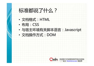 标准都说了什么？
•   文档格式：HTML
•   布局：CSS
•   与宿主环境有关脚本语言：Javascript
•   文档操作方式：DOM




                 欢迎到CSDN的跨浏览开发论坛发帖
                 ^_^ 版主 WebAdvocate 很彪悍
 