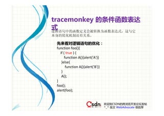 tracemonkey 的条件函数表达
式
逻辑语句中的函数定义会被转换为函数表达式，这与它
本身的优化机制还有关系。

 先来看对逻辑语句的优化：
 function foo(){
    if ( true ) {
       function A(){alert('A')}
     }else{
        function A(){alert('B')}
     }
     A();
 } 
 foo();
 alert(foo);


                                   欢迎到CSDN的跨浏览开发论坛发帖
                                   ^_^ 版主 WebAdvocate 很彪悍
 