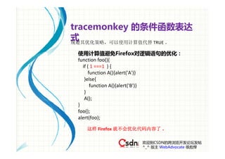 tracemonkey 的条件函数表达
式
规避其优化策略，可以使用计算值代替 TRUE 。

 使用计算值避免Firefox对逻辑语句的优化：
 function foo(){
    if ( 1 ===1  ) {
       function A(){alert('A')}
     }else{
        function A(){alert('B')}
     }
     A();
 } 
 foo();
 alert(foo);

   这样 Firefox 就不会优化代码内容了 。

                    欢迎到CSDN的跨浏览开发论坛发帖
                    ^_^ 版主 WebAdvocate 很彪悍
 