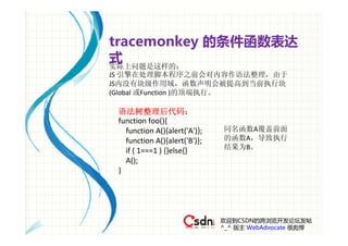 tracemonkey 的条件函数表达
式
实际上问题是这样的：
JS 引擎在处理脚本程序之前会对内容作语法整理，由于
JS内没有块级作用域，函数声明会被提高到当前执行块
(Global 或Function )的顶端执行。

 语法树整理后代码：
 function foo(){
    function A(){alert('A')};   同名函数A覆盖前面
    function A(){alert('B')};   的函数A，导致执行
                                结果为B。
    if ( 1===1 ) {}else{}
    A();
 } 




                                欢迎到CSDN的跨浏览开发论坛发帖
                                ^_^ 版主 WebAdvocate 很彪悍
 