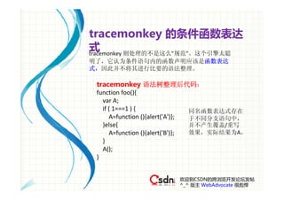 tracemonkey 的条件函数表达
式
tracemonkey 则处理的不是这么"规范"。这个引擎太聪
明了，它认为条件语句内的函数声明应该是函数表达
式，因此并不将其进行比要的语法整理。

 tracemonkey 语法树整理后代码：
 function foo(){
    var A;
    if ( 1===1 ) {                        同名函数表达式存在
       A=function (){alert('A')};         于不同分支语句中，
    }else{                                并不产生覆盖/重写
       A=function (){alert('B')};         效果，实际结果为A。
    }
    A();
 } 


                             欢迎到CSDN的跨浏览开发论坛发帖
                             ^_^ 版主 WebAdvocate 很彪悍
 