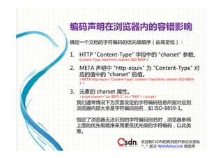 编码声明在浏览器内的容错影响
确定一个文档的字符编码的优先级顺序（由高至低）：

1. HTTP "Content-Type" 字段中的 "charset" 参数。
   Content-Type: text/html; charset=ISO-8859-1

2. META 声明中 "http-equiv" 为 "Content-Type" 对
   应的值中的 "charset" 的值。
   <META http-equiv="Content-Type" content="text/html; charset=ISO-8859-
   1">

3. 元素的 charset 属性。
   <script charset="iso-8859-1" src="XXX"></script>

  我们通常情况下为页面设定的字符编码信息所指对应到
  浏览器内部大多是字符编码别名，如 ISO-8859-1。

  指定了浏览器无法识别的字符编码别名时，浏览器参照
  上面的优先级顺序采用更低优先级的字符编码，以此类
  推。

                                         欢迎到CSDN的跨浏览开发论坛发帖
                                         ^_^ 版主 WebAdvocate 很彪悍
 