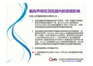 编码声明在浏览器内的容错影响
出现上述现象的原因主要有三点：

 1. 各浏览器的字符编码别名表不尽相同，对同一种编码下的各种
    别名支持的宽泛程度不一样。像 maccyrillic 这种别名在
    Chrome Safari 可以识别为通用的 X-MAC-CYRILLIC1，但其
    他浏览器则会将其视作错误的字符编码信息处理。

 2. 各浏览器在匹配页面的字符编码与别名表中的字符编码时，匹
    配的方式不同。Chrome Safari Opera 会将编码类型的字符串
    做一个转换，过滤了除英文大小写字符、数字字符之外的字符
    （isASCIIAlphanumeric）。如 ISO8859_5 会以转换后的
    ISO88595 与别名表中的 ISO-8859-5 转换后的 ISO88595 做
    比较，b.i.g+5 也会转换为 big5 与别名表中的做比较，所以浏
    览器可以正确识别这些设置的字符编码为浏览器内部的别名。

 3. 各浏览器的默认字符编码不同。

 注 1：各浏览器均可以识别 X-MAC-CYRILLIC 这种通用的字符编
    码别名。

                        欢迎到CSDN的跨浏览开发论坛发帖
                        ^_^ 版主 WebAdvocate 很彪悍
 