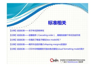 标准相关
【分享】说说标准——关于样式的特殊性

【分享】说说标准——层叠顺序（Cascading order），看看到底哪个样式在起作用

【分享】说说标准——你真的了解盒子模型(box model)吗？

【分享】说说标准——揭开外边距折叠(Collapsing margins)的面纱

【分享】说说标准——CSS中非常重要的可视化格式模型(visual formatting model)简介




                                   欢迎到CSDN的跨浏览开发论坛发帖
                                   ^_^ 版主 WebAdvocate 很彪悍
 