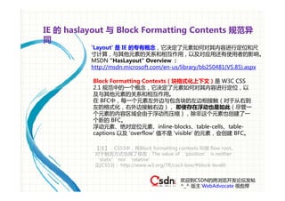 IE 的 haslayout 与 Block Formatting Contents 规范异
同
          'Layout' 是 IE 的专有概念，它决定了元素如何对其内容进行定位和尺
          寸计算，与其他元素的关系和相互作用，以及对应用还有使用者的影响。
          MSDN "HasLayout" Overview :
          http://msdn.microsoft.com/en-us/library/bb250481(VS.85).aspx

          Block Formatting Contexts（块格式化上下文）是 W3C CSS
          2.1 规范中的一个概念，它决定了元素如何对其内容进行定位，以
          及与其他元素的关系和相互作用。
          在 BFC中，每一个元素左外边与包含块的左边相接触（对于从右到
          左的格式化，右外边接触右边）， 即使存在浮动也是如此（尽管一
          个元素的内容区域会由于浮动而压缩），除非这个元素也创建了一
          个新的 BFC。
          浮动元素、绝对定位元素、inline-blocks、table-cells、table-
          captions 以及 'overflow' 值不是 'visible' 的元素，会创建 BFC。

           【注】：CSS3中，将Block formatting contexts 叫做 flow root。
           对于触发方式也做了修改：The value of ‘position’ is neither
           ‘static’ nor ‘relative’
           见[CSS3]： http://www.w3.org/TR/css3-box/#block-level0


                                          欢迎到CSDN的跨浏览开发论坛发帖
                                          ^_^ 版主 WebAdvocate 很彪悍
 