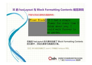 IE 的 hasLayout 与 Block Formatting Contents 规范异同
          不能与浮动元素相互覆盖特性：




         在触发 hasLayout 的元素和创建了 Block Formatting Contexts
         的元素中，浮动元素参与高度的计算。

         【注】:IE8 标准文档模式下 zoom:1 不再触发 haslayout 特性。




                                      欢迎到CSDN的跨浏览开发论坛发帖
                                      ^_^ 版主 WebAdvocate 很彪悍
 