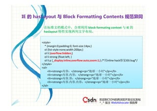 IE 的 hasLayout 与 Block Formatting Contents 规范异同

        在标准文档模式中，合理利用 block formating context 与 IE 的
        haslayout 特性实现两列文字布局。


       <style>
         * {margin:0;padding:0; font‐size:14px;}
         ol {list‐style:none;width:200px;}
         ol li {overflow:hidden;}
         ol li strong {float:left; }
         ol li p {_display:inline;overflow:auto;zoom:1;} /*用inline hack修复IE6 bug*/
       </style>
       <ol>
            <li><strong>内容：</strong><p>“地球一小时”</p></li>
            <li><strong>内容.内容：</strong><p>“地球一小时”</p></li>
            <li><strong>内容.容：</strong><p>“地球一小时”</p></li>
            <li><strong>内容.内容.内容：</strong><p>“地球一小时”</p></li>
       </ol>



                                                    欢迎到CSDN的跨浏览开发论坛发帖
                                                    ^_^ 版主 WebAdvocate 很彪悍
 