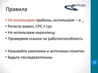 Правила
• Не	
  используем	
  пробелы,	
  используем	
  –	
  и	
  _
• Регистр	
  важен,	
  CPC	
  ≠	
  cpc
• Не	
  используем	
  кириллицу
• Проверяем	
  ссылки	
  на	
  работоспособность

• Называйте	
  кампании	
  и	
  источники	
  понятно
• Будьте	
  последовательны
                                                              13
 