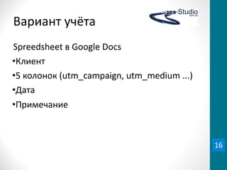Вариант	
  учёта
Spreedsheet	
  в	
  Google	
  Docs
•Клиент
•5	
  колонок	
  (utm_campaign,	
  utm_medium	
  ...)
•Дата
•Примечание



                                                        16
 