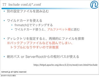 netmark.jp all rights reserved
77 Include conf.d/*.conf
 別の設定ファイルを読み込む
 ワイルドカードを使える
 fnmatch()でマッチングする
 ワイルドカード使うと、アルファベット順に読む
 ディレクトリを指定すると、再帰的にファイルを探索
※バックアップファイルなども読んでしまい、
 トラブルになりやすいので非推奨
 絶対パス or ServerRootからの相対パスが使える
http://httpd.apache.org/docs/2.2/en/mod/core.html#include
2010年11月2日火曜日
 